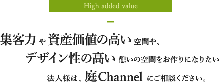 High added value 集客力や資産価値の高い空間や、デザイン性の高い憩いの空間をお作りになりたい法人様は、庭Channelにご相談ください。